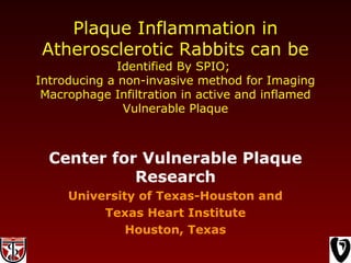 Plaque Inflammation in
Atherosclerotic Rabbits can be
Identified By SPIO;
Introducing a non-invasive method for Imaging
Macrophage Infiltration in active and inflamed
Vulnerable Plaque
Center for Vulnerable Plaque
Research
University of Texas-Houston and
Texas Heart Institute
Houston, Texas
 