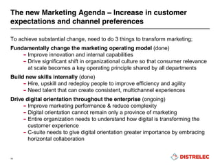 To achieve substantial change, need to do 3 things to transform marketing;
Fundamentally change the marketing operating model (done)
– Improve innovation and internal capabilities
– Drive significant shift in organizational culture so that consumer relevance
at scale becomes a key operating principle shared by all departments
Build new skills internally (done)
– Hire, upskill and redeploy people to improve efficiency and agility
– Need talent that can create consistent, multichannel experiences
Drive digital orientation throughout the enterprise (ongoing)
– Improve marketing performance & reduce complexity
– Digital orientation cannot remain only a province of marketing
– Entire organization needs to understand how digital is transforming the
customer experience
– C-suite needs to give digital orientation greater importance by embracing
horizontal collaboration
11
The new Marketing Agenda – Increase in customer
expectations and channel preferences
 