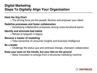 Hack the Org Chart
– The driving force are the people. Nurture and empower your talent
Redefine processes and foster collaboration
– Developing collaborative processes among cross-functional teams
Identify and eliminate bad habits
– Refuse to languish in legacy
Become a master of modelling
– Take ownership of consumer insights and business intelligence
Be a leader
– Challenge the status quo and embrace change, champion collaboration
Keep your eyes on the trends, but your feet on the ground
– Allow innovation to emerge from a structured marketing machine
Digital Marketing
Steps To Digitally Align Your Organization
 