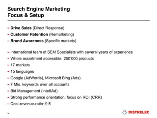 Search Engine Marketing
Focus & Setup
– Drive Sales (Direct Response)
– Customer Retention (Remarketing)
– Brand Awareness (Specific markets)
– International team of SEM Specialists with several years of experience
– Whole assortment accessible,  250’000  products
– 17 markets
– 15 languages
– Google (AdWords), Microsoft Bing (Ads)
– 7 Mio. keywords over all accounts
– Bid Management (intelliAd)
– Strong performance orientation: focus on ROI (CRR)
– Cost-revenue-ratio: 9.5
34
 