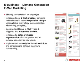 E-Business – Demand Generation
E-Mail Marketing
– Serving 20 markets in 17 languages
– Introduced new E-Mail practice, complete
redevelopment, new & responsive design
utilizing latest technology (personalization,
whitelisting, analytics).
– Deployed additional E-Mail Types &
triggered and automated e-mails.
– Introduced a category based
segmentation of all recipients and an
industry selection for new users.
– Implemented an analytics based workflow
and scheduling to achieve maximum
deliverability.
37
 