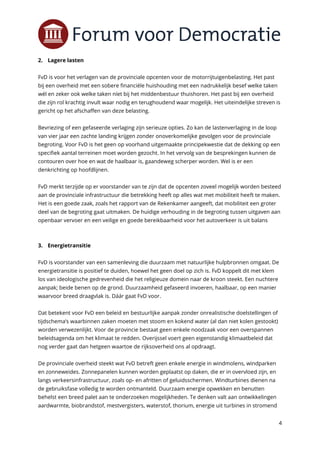 4
2. Lagere lasten
FvD is voor het verlagen van de provinciale opcenten voor de motorrijtuigenbelasting. Het past
bij een overheid met een sobere financiële huishouding met een nadrukkelijk besef welke taken
wél en zeker ook welke taken níet bij het middenbestuur thuishoren. Het past bij een overheid
die zijn rol krachtig invult waar nodig en terughoudend waar mogelijk. Het uiteindelijke streven is
gericht op het afschaffen van deze belasting.
Bevriezing of een gefaseerde verlaging zijn serieuze opties. Zo kan de lastenverlaging in de loop
van vier jaar een zachte landing krijgen zonder onoverkomelijke gevolgen voor de provinciale
begroting. Voor FvD is het geen op voorhand uitgemaakte principekwestie dat de dekking op een
specifiek aantal terreinen moet worden gezocht. In het vervolg van de besprekingen kunnen de
contouren over hoe en wat de haalbaar is, gaandeweg scherper worden. Wel is er een
denkrichting op hoofdlijnen.
FvD merkt terzijde op er voorstander van te zijn dat de opcenten zoveel mogelijk worden besteed
aan de provinciale infrastructuur die betrekking heeft op alles wat met mobiliteit heeft te maken.
Het is een goede zaak, zoals het rapport van de Rekenkamer aangeeft, dat mobiliteit een groter
deel van de begroting gaat uitmaken. De huidige verhouding in de begroting tussen uitgaven aan
openbaar vervoer en een veilige en goede bereikbaarheid voor het autoverkeer is uit balans
3. Energietransitie
FvD is voorstander van een samenleving die duurzaam met natuurlijke hulpbronnen omgaat. De
energietransitie is positief te duiden, hoewel het geen doel op zich is. FvD koppelt dit met klem
los van ideologische gedrevenheid die het religieuze domein naar de kroon steekt. Een nuchtere
aanpak; beide benen op de grond. Duurzaamheid gefaseerd invoeren, haalbaar, op een manier
waarvoor breed draagvlak is. Dáár gaat FvD voor.
Dat betekent voor FvD een beleid en bestuurlijke aanpak zonder onrealistische doelstellingen of
tijdschema’s waarbinnen zaken moeten met stoom en kokend water (al dan niet kolen gestookt)
worden verwezenlijkt. Voor de provincie bestaat geen enkele noodzaak voor een overspannen
beleidsagenda om het klimaat te redden. Overijssel voert geen eigenstandig klimaatbeleid dat
nog verder gaat dan hetgeen waartoe de rijksoverheid ons al opdraagt.
De provinciale overheid steekt wat FvD betreft geen enkele energie in windmolens, windparken
en zonneweides. Zonnepanelen kunnen worden geplaatst op daken, die er in overvloed zijn, en
langs verkeersinfrastructuur, zoals op- en afritten of geluidsschermen. Windturbines dienen na
de gebruiksfase volledig te worden ontmanteld. Duurzaam energie opwekken en benutten
behelst een breed palet aan te onderzoeken mogelijkheden. Te denken valt aan ontwikkelingen
aardwarmte, biobrandstof, mestvergisters, waterstof, thorium, energie uit turbines in stromend
 