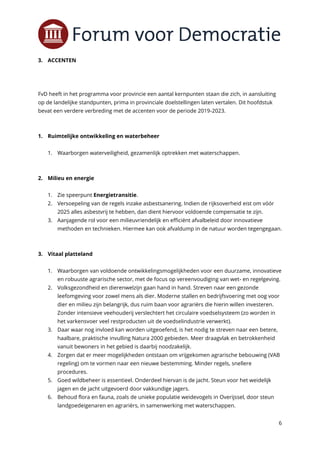 6
3. ACCENTEN
FvD heeft in het programma voor provincie een aantal kernpunten staan die zich, in aansluiting
op de landelijke standpunten, prima in provinciale doelstellingen laten vertalen. Dit hoofdstuk
bevat een verdere verbreding met de accenten voor de periode 2019-2023.
1. Ruimtelijke ontwikkeling en waterbeheer
1. Waarborgen waterveiligheid, gezamenlijk optrekken met waterschappen.
2. Milieu en energie
1. Zie speerpunt Energietransitie.
2. Versoepeling van de regels inzake asbestsanering. Indien de rijksoverheid eist om vóór
2025 alles asbestvrij te hebben, dan dient hiervoor voldoende compensatie te zijn.
3. Aanjagende rol voor een milieuvriendelijk en efficiënt afvalbeleid door innovatieve
methoden en technieken. Hiermee kan ook afvaldump in de natuur worden tegengegaan.
3. Vitaal platteland
1. Waarborgen van voldoende ontwikkelingsmogelijkheden voor een duurzame, innovatieve
en robuuste agrarische sector, met de focus op vereenvoudiging van wet- en regelgeving.
2. Volksgezondheid en dierenwelzijn gaan hand in hand. Streven naar een gezonde
leefomgeving voor zowel mens als dier. Moderne stallen en bedrijfsvoering met oog voor
dier en milieu zijn belangrijk, dus ruim baan voor agrariërs die hierin willen investeren.
Zonder intensieve veehouderij verslechtert het circulaire voedselsysteem (zo worden in
het varkensvoer veel restproducten uit de voedselindustrie verwerkt).
3. Daar waar nog invloed kan worden uitgeoefend, is het nodig te streven naar een betere,
haalbare, praktische invulling Natura 2000 gebieden. Meer draagvlak en betrokkenheid
vanuit bewoners in het gebied is daarbij noodzakelijk.
4. Zorgen dat er meer mogelijkheden ontstaan om vrijgekomen agrarische bebouwing (VAB
regeling) om te vormen naar een nieuwe bestemming. Minder regels, snellere
procedures.
5. Goed wildbeheer is essentieel. Onderdeel hiervan is de jacht. Steun voor het weidelijk
jagen en de jacht uitgevoerd door vakkundige jagers.
6. Behoud flora en fauna, zoals de unieke populatie weidevogels in Overijssel, door steun
landgoedeigenaren en agrariërs, in samenwerking met waterschappen.
 