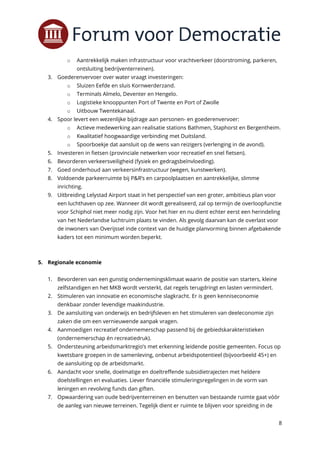 8
o Aantrekkelijk maken infrastructuur voor vrachtverkeer (doorstroming, parkeren,
ontsluiting bedrijventerreinen).
3. Goederenvervoer over water vraagt investeringen:
o Sluizen Eefde en sluis Kornwerderzand.
o Terminals Almelo, Deventer en Hengelo.
o Logistieke knooppunten Port of Twente en Port of Zwolle
o Uitbouw Twentekanaal.
4. Spoor levert een wezenlijke bijdrage aan personen- en goederenvervoer:
o Actieve medewerking aan realisatie stations Bathmen, Staphorst en Bergentheim.
o Kwalitatief hoogwaardige verbinding met Duitsland.
o Spoorboekje dat aansluit op de wens van reizigers (verlenging in de avond).
5. Investeren in fietsen (provinciale netwerken voor recreatief en snel fietsen).
6. Bevorderen verkeersveiligheid (fysiek en gedragsbeïnvloeding).
7. Goed onderhoud aan verkeersinfrastructuur (wegen, kunstwerken).
8. Voldoende parkeerruimte bij P&R’s en carpoolplaatsen en aantrekkelijke, slimme
inrichting.
9. Uitbreiding Lelystad Airport staat in het perspectief van een groter, ambitieus plan voor
een luchthaven op zee. Wanneer dit wordt gerealiseerd, zal op termijn de overloopfunctie
voor Schiphol niet meer nodig zijn. Voor het hier en nu dient echter eerst een herindeling
van het Nederlandse luchtruim plaats te vinden. Als gevolg daarvan kan de overlast voor
de inwoners van Overijssel inde context van de huidige planvorming binnen afgebakende
kaders tot een minimum worden beperkt.
5. Regionale economie
1. Bevorderen van een gunstig ondernemingsklimaat waarin de positie van starters, kleine
zelfstandigen en het MKB wordt versterkt, dat regels terugdringt en lasten vermindert.
2. Stimuleren van innovatie en economische slagkracht. Er is geen kenniseconomie
denkbaar zonder levendige maakindustrie.
3. De aansluiting van onderwijs en bedrijfsleven en het stimuleren van deeleconomie zijn
zaken die om een vernieuwende aanpak vragen.
4. Aanmoedigen recreatief ondernemerschap passend bij de gebiedskarakteristieken
(ondernemerschap én recreatiedruk).
5. Ondersteuning arbeidsmarktregio’s met erkenning leidende positie gemeenten. Focus op
kwetsbare groepen in de samenleving, onbenut arbeidspotentieel (bijvoorbeeld 45+) en
de aansluiting op de arbeidsmarkt.
6. Aandacht voor snelle, doelmatige en doeltreffende subsidietrajecten met heldere
doelstellingen en evaluaties. Liever financiële stimuleringsregelingen in de vorm van
leningen en revolving funds dan giften.
7. Opwaardering van oude bedrijventerreinen en benutten van bestaande ruimte gaat vóór
de aanleg van nieuwe terreinen. Tegelijk dient er ruimte te blijven voor spreiding in de
 