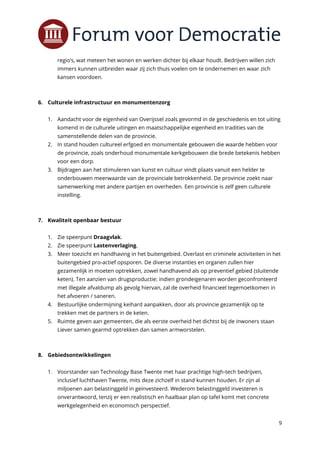 9
regio’s, wat meteen het wonen en werken dichter bij elkaar houdt. Bedrijven willen zich
immers kunnen uitbreiden waar zij zich thuis voelen om te ondernemen en waar zich
kansen voordoen.
6. Culturele infrastructuur en monumentenzorg
1. Aandacht voor de eigenheid van Overijssel zoals gevormd in de geschiedenis en tot uiting
komend in de culturele uitingen en maatschappelijke eigenheid en tradities van de
samenstellende delen van de provincie.
2. In stand houden cultureel erfgoed en monumentale gebouwen die waarde hebben voor
de provincie, zoals onderhoud monumentale kerkgebouwen die brede betekenis hebben
voor een dorp.
3. Bijdragen aan het stimuleren van kunst en cultuur vindt plaats vanuit een helder te
onderbouwen meerwaarde van de provinciale betrokkenheid. De provincie zoekt naar
samenwerking met andere partijen en overheden. Een provincie is zelf geen culturele
instelling.
7. Kwaliteit openbaar bestuur
1. Zie speerpunt Draagvlak.
2. Zie speerpunt Lastenverlaging.
3. Meer toezicht en handhaving in het buitengebied. Overlast en criminele activiteiten in het
buitengebied pro-actief opsporen. De diverse instanties en organen zullen hier
gezamenlijk in moeten optrekken, zowel handhavend als op preventief gebied (sluitende
keten). Ten aanzien van drugsproductie: indien grondeigenaren worden geconfronteerd
met illegale afvaldump als gevolg hiervan, zal de overheid financieel tegemoetkomen in
het afvoeren / saneren.
4. Bestuurlijke ondermijning keihard aanpakken, door als provincie gezamenlijk op te
trekken met de partners in de keten.
5. Ruimte geven aan gemeenten, die als eerste overheid het dichtst bij de inwoners staan
Liever samen gearmd optrekken dan samen armworstelen.
8. Gebiedsontwikkelingen
1. Voorstander van Technology Base Twente met haar prachtige high-tech bedrijven,
inclusief luchthaven Twente, mits deze zichzelf in stand kunnen houden. Er zijn al
miljoenen aan belastinggeld in geïnvesteerd. Wederom belastinggeld investeren is
onverantwoord, tenzij er een realistisch en haalbaar plan op tafel komt met concrete
werkgelegenheid en economisch perspectief.
 