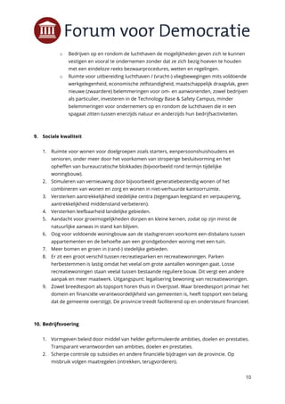 10
o Bedrijven op en rondom de luchthaven de mogelijkheden geven zich te kunnen
vestigen en vooral te ondernemen zonder dat ze zich bezig hoeven te houden
met een eindeloze reeks bezwaarprocedures, wetten en regelingen.
o Ruimte voor uitbereiding luchthaven / (vracht-) vliegbewegingen mits voldoende
werkgelegenheid, economische zelfstandigheid, maatschappelijk draagvlak, geen
nieuwe (zwaardere) belemmeringen voor om- en aanwonenden, zowel bedrijven
als particulier, investeren in de Technology Base & Safety Campus, minder
belemmeringen voor ondernemers op en rondom de luchthaven die in een
spagaat zitten tussen enerzijds natuur en anderzijds hun bedrijfsactiviteiten.
9. Sociale kwaliteit
1. Ruimte voor wonen voor doelgroepen zoals starters, eenpersoonshuishoudens en
senioren, onder meer door het voorkomen van stroperige besluitvorming en het
opheffen van bureaucratische blokkades (bijvoorbeeld rond termijn tijdelijke
woningbouw).
2. Stimuleren van vernieuwing door bijvoorbeeld generatiebestendig wonen of het
combineren van wonen en zorg en wonen in niet-verhuurde kantoorruimte.
3. Versterken aantrekkelijkheid stedelijke centra (tegengaan leegstand en verpaupering,
aantrekkelijkheid middenstand verbeteren).
4. Versterken leefbaarheid landelijke gebieden.
5. Aandacht voor groeimogelijkheden dorpen en kleine kernen, zodat op zijn minst de
natuurlijke aanwas in stand kan blijven.
6. Oog voor voldoende woningbouw aan de stadsgrenzen voorkomt een disbalans tussen
appartementen en de behoefte aan een grondgebonden woning met een tuin.
7. Meer bomen en groen in (rand-) stedelijke gebieden.
8. Er zit een groot verschil tussen recreatieparken en recreatiewoningen. Parken
herbestemmen is lastig omdat het veelal om grote aantallen woningen gaat. Losse
recreatiewoningen staan veelal tussen bestaande reguliere bouw. Dit vergt een andere
aanpak en meer maatwerk. Uitgangspunt: legalisering bewoning van recreatiewoningen.
9. Zowel breedtesport als topsport horen thuis in Overijssel. Waar breedtesport primair het
domein en financiële verantwoordelijkheid van gemeenten is, heeft topsport een belang
dat de gemeente overstijgt. De provincie treedt faciliterend op en ondersteunt financieel.
10. Bedrijfsvoering
1. Vormgeven beleid door middel van helder geformuleerde ambities, doelen en prestaties.
Transparant verantwoorden van ambities, doelen en prestaties.
2. Scherpe controle op subsidies en andere financiële bijdragen van de provincie. Op
misbruik volgen maatregelen (intrekken, terugvorderen).
 