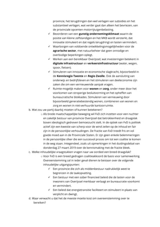 provincie, het terugdringen dan wel verlagen van subsidies en het
substantieel verlagen, wat verder gaat dan alleen het bevriezen, van
de provinciale opcenten motorrijtuigenbelasting.
✓ Bevorderen van een gunstig ondernemingsklimaat waarin de
positie van kleine zelfstandigen en het MKB wordt versterkt, dat
innovatie stimuleert en dat regels terugdringt en lasten vermindert.
✓ Waarborgen van voldoende ontwikkelingsmogelijkheden voor de
agrarische sector, met natuurbeheer dat geen onnodige en
overbodige beperkingen oplegt.
✓ Werken aan een bereikbaar Overijssel, wat investeringen betekent in
digitale infrastructuur en verkeersinfrastructuur (water, wegen,
spoor, fietsen).
✓ Stimuleren van innovatie en economische slagkracht, bijvoorbeeld in
de Kennisregio Twente en Regio Zwolle. Ook de aansluiting van
onderwijs en bedrijfsleven en het stimuleren van deeleconomie zijn
zaken die om een vernieuwende aanpak vragen.
✓ Ruimte mogelijk maken voor wonen en zorg, onder meer door het
voorkomen van stroperige besluitvorming en het opheffen van
bureaucratische blokkades. Stimuleren van vernieuwing door
bijvoorbeeld generatiebestendig wonen, combineren van wonen en
zorg en wonen in niet-verhuurde kantoorruimte.
b. Wat zou uw partij daarbij moeten of kunnen betekenen?
o Als brede maatschappelijke beweging wil FvD zich inzetten voor een nuchter
en zakelijk bestuur van provincie Overijssel dat betrokkenheid en draagvlak
boven ideologisch gedreven bemoeizucht stelt. In de optiek van FvD is politiek
actief zijn een kwestie van scherp voor de wind zeilen op de inhoud en fair
zijn in de persoonlijke verhoudingen. De fractie van FvD treedt fris en vol
goede moed aan in de Provinciale Staten. Er zijn geen enkele belemmeringen
in de persoonlijke sfeer die een succesvol proces om tot een coalitie te komen
in de weg staan. Integendeel, zoals uit opmerkingen in het duidingsdebat van
donderdag 27 maart 2019 over de kennismaking met de fractie bleek.
c. Welke inhoudelijke vraagstukken vragen naar uw oordeel een breed draagvlak?
o Voor FvD is een breed gedragen coalitieakkoord de basis voor samenwerking.
Overeenstemming zal in ieder geval dienen te bestaan over de volgende
inhoudelijke uitgangspunten:
✓ Een provincie die zich als middenbestuur nadrukkelijk weet te
begrenzen in de taakopvatting.
✓ Een bestuur met een sober financieel beleid die de lasten voor de
inwoners van Overijssel merkbaar verlaagt en bureaucratie voorkomt
en vermindert.
✓ Een beleid dat energietransitie faciliteert en stimuleert in plaats van
verplicht en dwingt.
d. Waar verwacht u dat het de meeste moeite kost om overeenstemming over te
bereiken?
 