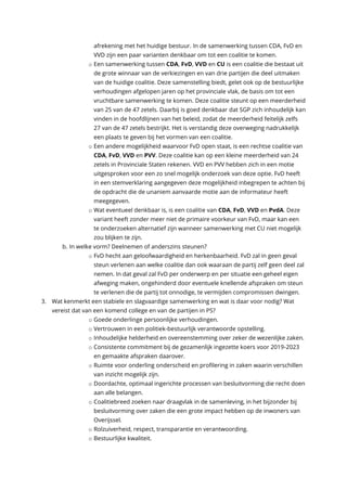 afrekening met het huidige bestuur. In de samenwerking tussen CDA, FvD en
VVD zijn een paar varianten denkbaar om tot een coalitie te komen.
o Een samenwerking tussen CDA, FvD, VVD en CU is een coalitie die bestaat uit
de grote winnaar van de verkiezingen en van drie partijen die deel uitmaken
van de huidige coalitie. Deze samenstelling biedt, gelet ook op de bestuurlijke
verhoudingen afgelopen jaren op het provinciale vlak, de basis om tot een
vruchtbare samenwerking te komen. Deze coalitie steunt op een meerderheid
van 25 van de 47 zetels. Daarbij is goed denkbaar dat SGP zich inhoudelijk kan
vinden in de hoofdlijnen van het beleid, zodat de meerderheid feitelijk zelfs
27 van de 47 zetels bestrijkt. Het is verstandig deze overweging nadrukkelijk
een plaats te geven bij het vormen van een coalitie.
o Een andere mogelijkheid waarvoor FvD open staat, is een rechtse coalitie van
CDA, FvD, VVD en PVV. Deze coalitie kan op een kleine meerderheid van 24
zetels in Provinciale Staten rekenen. VVD en PVV hebben zich in een motie
uitgesproken voor een zo snel mogelijk onderzoek van deze optie. FvD heeft
in een stemverklaring aangegeven deze mogelijkheid inbegrepen te achten bij
de opdracht die de unaniem aanvaarde motie aan de informateur heeft
meegegeven.
o Wat eventueel denkbaar is, is een coalitie van CDA, FvD, VVD en PvdA. Deze
variant heeft zonder meer niet de primaire voorkeur van FvD, maar kan een
te onderzoeken alternatief zijn wanneer samenwerking met CU niet mogelijk
zou blijken te zijn.
b. In welke vorm? Deelnemen of anderszins steunen?
o FvD hecht aan geloofwaardigheid en herkenbaarheid. FvD zal in geen geval
steun verlenen aan welke coalitie dan ook waaraan de partij zelf geen deel zal
nemen. In dat geval zal FvD per onderwerp en per situatie een geheel eigen
afweging maken, ongehinderd door eventuele knellende afspraken om steun
te verlenen die de partij tot onnodige, te vermijden compromissen dwingen.
3. Wat kenmerkt een stabiele en slagvaardige samenwerking en wat is daar voor nodig? Wat
vereist dat van een komend college en van de partijen in PS?
o Goede onderlinge persoonlijke verhoudingen.
o Vertrouwen in een politiek-bestuurlijk verantwoorde opstelling.
o Inhoudelijke helderheid en overeenstemming over zeker de wezenlijke zaken.
o Consistente commitment bij de gezamenlijk ingezette koers voor 2019-2023
en gemaakte afspraken daarover.
o Ruimte voor onderling onderscheid en profilering in zaken waarin verschillen
van inzicht mogelijk zijn.
o Doordachte, optimaal ingerichte processen van besluitvorming die recht doen
aan alle belangen.
o Coalitiebreed zoeken naar draagvlak in de samenleving, in het bijzonder bij
besluitvorming over zaken die een grote impact hebben op de inwoners van
Overijssel.
o Rolzuiverheid, respect, transparantie en verantwoording.
o Bestuurlijke kwaliteit.
 