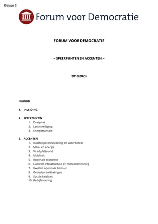 FORUM VOOR DEMOCRATIE
~ SPEERPUNTEN EN ACCENTEN ~
2019-2023
INHOUD
1. INLEIDING
2. SPEERPUNTEN
1. Draagvlak
2. Lastenverlaging
3. Energietransitie
3. ACCENTEN
1. Ruimtelijke ontwikkeling en waterbeheer
2. Milieu en energie
3. Vitaal platteland
4. Mobiliteit
5. Regionale economie
6. Culturele infrastructuur en monumentenzorg
7. Kwaliteit openbaar bestuur
8. Gebiedsontwikkelingen
9. Sociale kwaliteit
10. Bedrijfsvoering
Bijlage 2
 