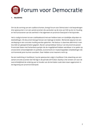 2
1. INLEIDING
Om tot de vorming van een coalitie te komen, brengt Forum voor Democratie in de besprekingen
drie speerpunten in en een aantal accenten die aansluiten op de visie van FvD op de rol, houding
en het functioneren van de overheid in het algemeen en provincie Overijssel in het bijzonder.
Het is nodig te komen tot een coalitieakkoord met een heldere koers en duidelijke afspraken en
doelstellingen. Dit document beoogt hieraan een bijdrage te bieden. Werkende weg kan tot een
verdieping en een concrete invulling worden gekomen. Het bestuur is daarmee allerminst in een
keurslijf van gewapend beton gegoten. Bij een aanspreekbaar bestuur van de provincie passen
Provinciale Staten met herkenbare partijen die de mogelijkheid hebben wendbaar in te spelen op
onvoorziene omstandigheden en politieke, economische en maatschappelijke ontwikkelingen die
zich komende jaren kunnen voordoen. Daar hebben onze inwoners recht op.
Na een toelichting in hoofdstuk 2 op de speerpunten volgt in hoofdstuk 3 de uitwerking van een
aantal concrete accenten die FvD legt in de periode 2019-2023. Daarbij is het streven om voor de
overzichtelijkheid de ordening aan te houden van de kerntaken zoals deze staan opgenomen in
de begroting van provincie Overijssel.
 