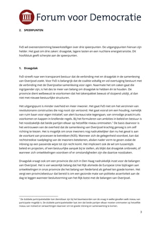 3
2. SPEERPUNTEN
FvD wil overeenstemming bewerkstelligen over drie speerpunten. De uitgangspunten hiervan zijn
helder. Het gaat om drie zaken: draagvlak, lagere lasten en een nuchtere energietransitie. Dit
hoofdstuk geeft scherpte aan de speerpunten.
1. Draagvlak
FvD streeft naar een transparant bestuur dat de verbinding met en draagvlak in de samenleving
van Overijssel zoekt. Voor FvD is belangrijk dat de coalitie voltallig en vol overtuiging bestuurt met
de verbinding met de Overijsselse samenleving voor ogen. Naarmate het om zaken gaat die
ingrijpender zijn, is het des te meer van belang om draagvlak te hebben én te houden. De
provincie dient welbewust te voorkomen dat het takenpakket bewust of sluipend uitdijt, al dan
niet met nieuwe bestuurlijke structuren.
Het uitgangspunt is minder overheid en meer inwoner. Het gaat FvD niet om het verzinnen van
revolutionaire constructies die nog nooit zijn vertoond. Het gaat vooral om een houding, namelijk
van ruim baan voor eigen initiatief, van alert bureaucratie tegengaan, van onnodige praatcircuits
voorkomen en kappen in knellende regels. Bij het formuleren van ambities in beleid en bestuur is
het noodzakelijk dat beide partijen elkaar op hetzelfde niveau ontmoeten.1
De basis daarvoor is
het vertrouwen van de overheid dat de samenleving van Overijssel krachtig genoeg is om zelf
richting te kiezen. Het is mogelijk om onze inwoners nog nadrukkelijker dan nu het geval is aan
de voorkant van processen te betrekken (N35). Wanneer zich de gelegenheid voordoet, kan dat
rechtstreekse raadpleging van de inwoners betekenen, alsdan nader vorm te geven zodat de
inbreng op een passende wijze tot zijn recht komt. Het impliceert ook de wil om tussentijds
beleid en projecten, of een bestuurlijke aanpak bij te stellen, als blijkt dat draagvlak ontbreekt, of
wanneer zich ontwikkelingen voordoen of er omstandigheden zijn die daartoe noodzaken.
Draagvlak vraagt ook om een provincie die zich in Den Haag nadrukkelijk inzet voor de belangen
van Overijssel. Het is van wezenlijk belang dat het Rijk alsmede de Europese Unie bijdragen aan
ontwikkelingen in onze provincie die het belang van Nederland als geheel ten goede komen. Het
vergt een provinciebestuur dat bereid is om een gezonde mate van politieke assertiviteit aan de
dag te leggen wanneer besluitvorming van het Rijk botst met de belangen van Overijssel.
1
De dubbele participatieladder kan dienstbaar zijn bij het beantwoorden van de vraag in welke gevallen welk niveau van
participatie mogelijk is. De dubbele participatieladder laat zien dat beide partijen elkaar moeten ontmoeten op hetzelfde
niveau van invloed en verwachtingen daarover om tot goede inbreng en samenwerking te komen.
 
