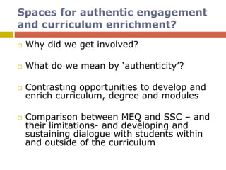 Spaces for authentic engagement
and curriculum enrichment?
 Why did we get involved?
 What do we mean by ‘authenticity’?
 Contrasting opportunities to develop and
enrich curriculum, degree and modules
 Comparison between MEQ and SSC – and
their limitations- and developing and
sustaining dialogue with students within
and outside of the curriculum
 