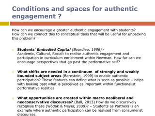 Conditions and spaces for authentic
engagement ?
How can we encourage a greater authentic engagement with students?
How can we connect this to conceptual tools that will be useful for unpacking
this problem?
 Students’ Embodied Capital (Bourdieu, 1986) -
Academic, Cultural, Social: to realise authentic engagement and
participation in curriculum enrichment within Newman. How far can we
encourage perspectives that go past the performative self?
 What shifts are needed in a continuum of strongly and weakly
bounded subject areas (Bernstein, 1999) to enable authentic
participation? These features can define what is seen as possible – helps
with looking past what is perceived as important within functionalist
performative realities
 What opportunities are created within macro neoliberal and
neoconservative discourses? (Ball, 2013) How do we discursively
recognise these (Wodak & Meyer, 2009)? – Students as Partners is an
example where authentic participation can be realised from consumerist
discourses.
 