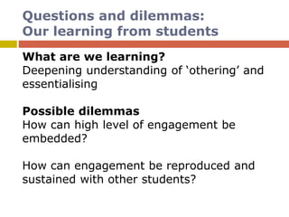 Questions and dilemmas:
Our learning from students
What are we learning?
Deepening understanding of ‘othering’ and
essentialising
Possible dilemmas
How can high level of engagement be
embedded?
How can engagement be reproduced and
sustained with other students?
 
