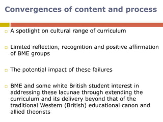 Convergences of content and process
 A spotlight on cultural range of curriculum
 Limited reflection, recognition and positive affirmation
of BME groups
 The potential impact of these failures
 BME and some white British student interest in
addressing these lacunae through extending the
curriculum and its delivery beyond that of the
traditional Western (British) educational canon and
allied theorists
 