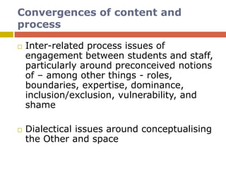 Convergences of content and
process
 Inter-related process issues of
engagement between students and staff,
particularly around preconceived notions
of – among other things - roles,
boundaries, expertise, dominance,
inclusion/exclusion, vulnerability, and
shame
 Dialectical issues around conceptualising
the Other and space
 