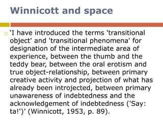 Winnicott and space
 ‘I have introduced the terms 'transitional
object' and 'transitional phenomena' for
designation of the intermediate area of
experience, between the thumb and the
teddy bear, between the oral erotism and
true object-relationship, between primary
creative activity and projection of what has
already been introjected, between primary
unawareness of indebtedness and the
acknowledgement of indebtedness ('Say:
ta!')’ (Winnicott, 1953, p. 89).
 