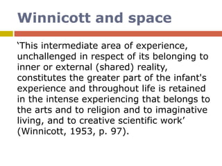 Winnicott and space
‘This intermediate area of experience,
unchallenged in respect of its belonging to
inner or external (shared) reality,
constitutes the greater part of the infant's
experience and throughout life is retained
in the intense experiencing that belongs to
the arts and to religion and to imaginative
living, and to creative scientific work’
(Winnicott, 1953, p. 97).
 
