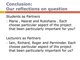 Conclusion:
Our reflections on question
Students as Partners
 Maria , Nasrat and Rukshana . Each
choose particular aspect of the project
that been particularly important for you?
Lecturers as Partners
 Iain, Richard, Roger and Parminder. Each
choose particular aspect of the project
that been particularly important for us?
 