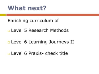 What next?
Enriching curriculum of
 Level 5 Research Methods
 Level 6 Learning Journeys II
 Level 6 Praxis- check title
 