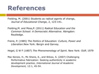 References
Fielding, M. (2001) Students as radical agents of change,
Journal of Educational Change, 2, 123-141.
Fielding,M. and Moss,P. (2011) Radical Education and the
Common School: A Democratic Alternative. Abingdon:
Routledge.
Freire, P. (1985) The Politics of Education: Culture, Power and
Liberation.New York: Bergin and Garvey.
Hegel, G W F (1807) The Phenomenology of Spirit. New York: OUP, 1979
Mac Kenzie, H., Mc Shane, K., and Wilcox, S. (2007) Challenging
Performative Fabrication: Seeking authenticity in academic
development practice, International Journal of Academic
Development, 12:1, 45-54.
 