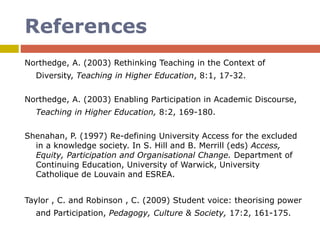 References
Northedge, A. (2003) Rethinking Teaching in the Context of
Diversity, Teaching in Higher Education, 8:1, 17-32.
Northedge, A. (2003) Enabling Participation in Academic Discourse,
Teaching in Higher Education, 8:2, 169-180.
Shenahan, P. (1997) Re-defining University Access for the excluded
in a knowledge society. In S. Hill and B. Merrill (eds) Access,
Equity, Participation and Organisational Change. Department of
Continuing Education, University of Warwick, University
Catholique de Louvain and ESREA.
Taylor , C. and Robinson , C. (2009) Student voice: theorising power
and Participation, Pedagogy, Culture & Society, 17:2, 161-175.
 