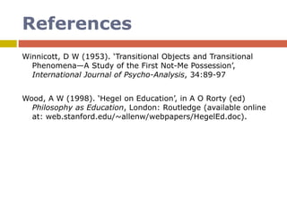 References
Winnicott, D W (1953). ‘Transitional Objects and Transitional
Phenomena—A Study of the First Not-Me Possession’,
International Journal of Psycho-Analysis, 34:89-97
Wood, A W (1998). ‘Hegel on Education’, in A O Rorty (ed)
Philosophy as Education, London: Routledge (available online
at: web.stanford.edu/~allenw/webpapers/HegelEd.doc).
 