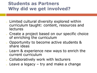 Students as Partners
Why did we get involved?
o Limited cultural diversity explored within
curriculum taught: content, resources and
lectures
o Create a project based on our specific choice
of enriching the curriculum
o Opportunity to become active students &
share ideas
o Learn & experience new ways to enrich the
current curriculum
o Collaboratively work with lecturers
o Leave a legacy – try and make a change
 
