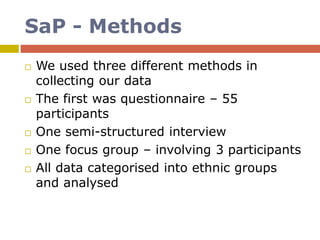 SaP - Methods
 We used three different methods in
collecting our data
 The first was questionnaire – 55
participants
 One semi-structured interview
 One focus group – involving 3 participants
 All data categorised into ethnic groups
and analysed
 