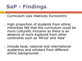 SaP - Findings
 Curriculum was relatively Eurocentric
 High proportion of students from ethnic
minorities felt that the curriculum could be
more culturally inclusive as there is an
absence of work explored from other
continents such as 'Africa' and 'Asia‘
 Include local, national and international
academics and scholars from different
ethnic backgrounds .
 