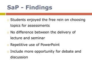 SaP - Findings
 Students enjoyed the free rein on choosing
topics for assessments
 No difference between the delivery of
lecture and seminar
 Repetitive use of PowerPoint
 Include more opportunity for debate and
discussion
 