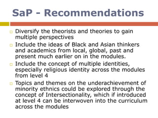 SaP - Recommendations
 Diversify the theorists and theories to gain
multiple perspectives
 Include the ideas of Black and Asian thinkers
and academics from local, global, past and
present much earlier on in the modules.
 Include the concept of multiple identities,
especially religious identity across the modules
from level 4
 Topics and themes on the underachievement of
minority ethnics could be explored through the
concept of Intersectionality, which if introduced
at level 4 can be interwoven into the curriculum
across the modules
 