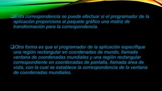 Esta correspondencia se puede efectuar si el programador de la 
aplicación proporciona al paquete gráfico una matriz de 
transformación para la correspondencia. 
Otra forma es que el programador de la aplicación especifique 
una región rectangular en coordenadas de mundo, llamada 
ventana de coordenadas mundiales y una región rectangular 
correspondiente en coordenadas de pantalla, llamada área de 
vista, con la cual se establece la correspondencia de la ventana 
de coordenadas mundiales. 
 