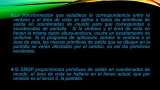 La transformación que establece la correspondencia entre la 
ventana y el área de vista se aplica a todas las primitivas de 
salida en coordenadas de mundo para que correspondan a 
coordenadas de pantalla. Si la ventana y el área de vista no 
tienen la misma razón altura-anchura, ocurre un escalamiento no 
uniforme. Si el programa de aplicación cambia la ventana o el 
área de vista, las nuevas primitivas de salida que se dibujen en la 
pantalla se verán afectadas por el cambio, no así las primitivas 
existentes. 
Si SRGP proporcionara primitivas de salida en coordenadas de 
mundo, el área de vista se hallaría en el lienzo actual, que por 
omisión es el lienzo 0, la pantalla. 
 
