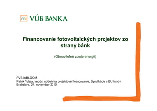 Financovanie fotovoltaických projektov zo
strany bánk
(Obnoviteľné zdroje energií)
PVS in BLOOM
Patrik Tuleja, vedúci oddelenia projektové financovanie, Syndikácie a EU fondy
Bratislava, 24. november 2010
 