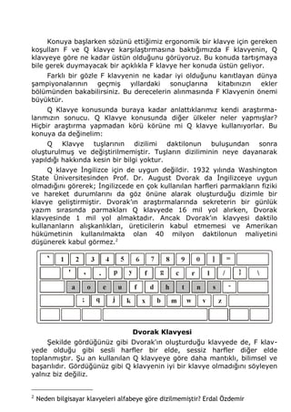 Konuya başlarken sözünü ettiğimiz ergonomik bir klavye için gereken 
koşulları F ve Q klavye karşılaştırmasına baktığımızda F klavyenin, Q 
klavyeye göre ne kadar üstün olduğunu görüyoruz. Bu konuda tartışmaya 
bile gerek duymayacak bir açıklıkla F klavye her konuda üstün geliyor. 
Farklı bir gözle F klavyenin ne kadar iyi olduğunu kanıtlayan dünya 
şampiyonalarının geçmiş yıllardaki sonuçlarına kitabınızın ekler 
bölümünden bakabilirsiniz. Bu derecelerin alınmasında F Klavyenin önemi 
büyüktür. 
Q Klavye konusunda buraya kadar anlattıklarımız kendi araştırma-larımızın 
sonucu. Q Klavye konusunda diğer ülkeler neler yapmışlar? 
Hiçbir araştırma yapmadan körü körüne mi Q klavye kullanıyorlar. Bu 
konuya da değinelim: 
Q Klavye tuşlarının dizilimi daktilonun buluşundan sonra 
oluşturulmuş ve değiştirilmemiştir. Tuşların diziliminin neye dayanarak 
yapıldığı hakkında kesin bir bilgi yoktur. 
Q klavye İngilizce için de uygun değildir. 1932 yılında Washington 
State Üniversitesinden Prof. Dr. August Dvorak da İngilizceye uygun 
olmadığını görerek; İngilizcede en çok kullanılan harfleri parmakların fiziki 
ve hareket durumlarını da göz önüne alarak oluşturduğu dizimle bir 
klavye geliştirmiştir. Dvorak’ın araştırmalarında sekreterin bir günlük 
yazım sırasında parmakları Q klavyede 16 mil yol alırken, Dvorak 
klavyesinde 1 mil yol almaktadır. Ancak Dvorak’ın klavyesi daktilo 
kullananların alışkanlıkları, üreticilerin kabul etmemesi ve Amerikan 
hükümetinin kullanılmakta olan 40 milyon daktilonun maliyetini 
düşünerek kabul görmez.2 
Dvorak Klavyesi 
Şekilde gördüğünüz gibi Dvorak'ın oluşturduğu klavyede de, F klav-yede 
olduğu gibi sesli harfler bir elde, sessiz harfler diğer elde 
toplanmıştır. Şu an kullanılan Q klavyeye göre daha mantıklı, bilimsel ve 
başarılıdır. Gördüğünüz gibi Q klavyenin iyi bir klavye olmadığını söyleyen 
yalnız biz değiliz. 
2 Neden bilgisayar klavyeleri alfabeye göre dizilmemiştir? Erdal Özdemir 
 