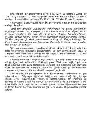 Yine yapılan bir araştırmaya göre: F klavyeyi 10 parmak yazan bir 
Türk ile Q klavyeyi 10 parmak yazan Amerikalılara aynı İngilizce metin 
veriliyor. Amerikalılar dakikada 32-35 sözcük; Türkler 72 sözcük yazıyor. 
F klavyenin oluşturucularından İhsan Yener’le yapılan bir söyleşiden 
alıntıyı okuyalım: 
“1955'ten itibaren uluslararası daktilografi ve steno yarışmaları 
başlamıştı. Hemen biz de başvurduk ve 1956'da dâhil olduk. Öğrencilerim 
bu şampiyonalarda 28 defa dünya birincisi oldular. Bu birinciliklerin 
14'ünde dünya rekoru kırıldı. Hatta Fransızlar itiraz etmişlerdi ilkinde, 
'Türkler yarışma için özel olarak tertip edilmiş bir klavye kullanıyorlar' 
diye. 6 saat süren tartışmalardan sonra, Fransızlar'a 'siz de yapın o halde 
özel bir klavye' dediler.” 
Q klavyeyi savunanların söyleyebildikleri tek şey birçok yerde bulun-ması 
ve evrensel olduğunu düşünmeleri. Bu sav bilimsellikten uzak, Q 
klavyeyi savunamamanın verdiği bir tür kaçıştır. Bilimsellikten uzak olan 
bu mantık, yanlışların sürmesi demektir. 
F klavye yalnızca Türkçe klavye olduğu için değil bilimsel bir klavye 
olduğu için tercih edilmelidir. F klavye yalnız Türkçede değil, İngilizcede 
de Q klavyeye göre daha başarılıdır. Daha da ileri gidersek; tüm dünyada 
ortak ve standart bir klavye kullanılması gerekiyorsa şu an kullanılan 
klavyelerin içinde en bilimsel olan F klavyeye geçilmeli. 
Günümüzde klavye öğretimi lise düzeylerinde verilmekte ve geç 
kalınmaktadır. Bilgisayar öğretimi ilköğretime kadar indiği için, klavye 
eğitimi artık ilköğretimde verilmeye başlanmalıdır. On Parmak ve 
bakmadan yazmak için hiç klavye kullanmayan daha avantajlıdır. Daha 
önce farklı bir klavye ile ve bakarak yazan birinin öğrenmesi ile yeni 
başlayan birinin öğrenmesi arasında çok fark vardır. Alışkanlıkları yıkmak 
zordur. 
 
