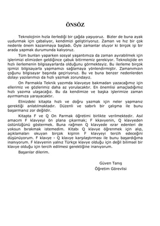 ÖNSÖZ 
Teknolojinin hızla ilerlediği bir çağda yaşıyoruz. Bizler de buna ayak 
uydurmak için çabalıyor, kendimizi geliştiriyoruz. Zaman ve hız bir çok 
nedenle önem kazanmaya başladı. Öyle zamanlar oluyor ki birçok işi bir 
arada yapmak durumunda kalıyoruz. 
Tüm bunları yaparken sosyal yaşantımıza da zaman ayırabilmek için 
işlerimizi elimizden geldiğince çabuk bitirmemiz gerekiyor. Teknolojide en 
hızlı ilerlemenin bilgisayarlarda olduğunu görmekteyiz. Bu ilerleme birçok 
işimizi bilgisayarla yapmamızı sağlamaya yönlendirmiştir. Zamanımızın 
çoğunu bilgisayar başında geçiriyoruz. Bu ve buna benzer nedenlerden 
dolayı yazılarımızı da hızlı yazmak zorundayız. 
On Parmakla Teknik yazımda klavyeye bakmadan yazacağımız için 
ellerimiz ve gözlerimiz daha az yorulacaktır. En önemlisi amaçladığımız 
hızlı yazıma ulaşacağız. Bu da kendimize ve başka işlerimize zaman 
ayırmamıza yarayacaktır. 
Elinizdeki kitapta hızlı ve doğru yazmak için neler yapmanız 
gerektiği anlatılmaktadır. Düzenli ve sabırlı bir çalışma ile bunu 
başarmanız zor değildir. 
Kitapta F ve Q On Parmak öğretimi birlikte verilmektedir. Asıl 
amacım F klavyeyi ön plana çıkarmak; F kkavyenin, Q klavyeden 
üstünlüğünü göstermek. Buna rağmen Q klavyede ısrar edenleri de 
yoksun bırakmak istemedim. Kitabı Q klavye öğrenmek için alıp, 
açıklamaları okuyan birçok kişinin F klavyeyi tercih edeceğini 
düşünüyorum. F klavye - Q klavye karşılaştırması ile bunu başardığıma 
inanıyorum. F klavyenin yalnız Türkçe klavye olduğu için değil bilimsel bir 
klavye olduğu için tercih edilmesi gerektiğine inanıyorum. 
Başarılar dilerim. 
Güven Tanış 
Öğretim Görevlisi 
 