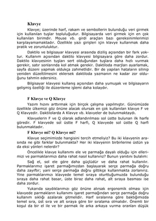 Klavye 
Klavye; üzerinde harf, rakam ve sembollerin bulunduğu veri girmek 
için kullanılan tuşlar topluluğudur. Bilgisayarda veri girmek için en çok 
kullanılan birimdir. Mouse vb. girdi araçları bazı gereksinimlerimizi 
karşılayamamaktadır. Özellikle yazı girişleri için klavye kullanmak daha 
pratik ve zorunluluktur. 
Daktilo ve bilgisayar klavyesi arasında diziliş açısından bir fark yok-tur. 
Kullanım açısından daktilo klavyesi bilgisayara göre daha zordur. 
Daktilo klavyesinin tuşları sert olduğundan tuşlara daha hızlı vurmak 
gerekir, satır sonlarında kol atmak gerekir. Daktiloda marjları ayarlamak, 
sayfa düzeni yapmak oldukça zahmetlidir. Bir de yapılan hataların silinip 
yeniden düzeltilmesini eklersek daktiloda yazmanın ne kadar zor oldu-ğunu 
tahmin edersiniz. 
Bilgisayar klavyesi kullanış açısından daha yumuşak ve bilgisayarın 
gelişmiş özelliği ile düzenleme işlemi daha kolaydır. 
F Klavye ve Q Klavye 
Yazım hızını arttırmak için birçok çalışma yapılmıştır. Günümüzde 
özellikle ülkemizi göz önüne alacak olursak en çok kullanılan klavye F ve 
Q Klavyedir. Daktilolarda A Klavye vb. klavyeler de bulunmaktaydı. 
Klavyelerin F ve Q olarak adlandırılması sol üstte bulunan ilk harfe 
göredir. F klavyede sol üstte F harfi, Q klavyede sol üstte Q harfi 
bulunmaktadır. 
F Klavye mi? Q Klavye mi? 
Klavye seçimimizde hangisini tercih etmeliyiz? Bu iki klavyenin ara-sında 
ne gibi farklar bulunmakta? Her iki klavyenin birbirlerine üstün ya 
da eksi yönleri nelerdir? 
Öncelikle klavye kullanımı ele ve parmağa dayalı olduğu için elleri-mizi 
ve parmaklarımızı daha rahat nasıl kullanırız? Bunun yanıtını bulalım: 
Sağ el, sol ele göre daha güçlüdür ve daha rahat kullanılır. 
Parmaklarımız işaret parmağımızdan başlayarak serçe parmağa doğru 
daha zayıftır; yani serçe parmağa doğru gittikçe kullanmakta zorlanırız. 
Yine parmaklarımızı klavyede temel sıraya oturttuğumuzda bulunduğu 
sıraya daha rahat basar, üste biraz daha rahat, alt sıraya basması ise 
daha zordur. 
Yukarıda saydıklarımızı göz önüne alırsak ergonomik olması için 
klavyede parmakların kullanımı işaret parmağından serçe parmağa doğru 
kullanım sıklığı azalarak gitmelidir. Harf sıralarına göre baktığımızda 
temel sıra, üst sıra ve alt sıraya göre bir sıralama olmalıdır. Önemli bir 
koşul da bir el ile ve bir parmak ile arka arkaya vurma oranları düşük 
 