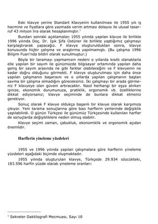 Eski klavye yerine Standart Klavyenin kullanılması ile 1955 yılı iş 
hacmine ve fiyatlara göre yazmada verim artması dolayısı ile ulusal tasar-ruf 
43 milyon lira olarak hesaplanmıştır.1 
Bundan sonraki açıklamaları 1955 yılında yapılan klavye ile birlikte 
1996 yılında Doç. Dr. Işık Şifa Üstüner ile birlikte yaptığımız çalışmayı 
karşılaştırarak yapacağız. F klavye oluşturulduktan sonra, klavye 
konusunda hiçbir çalışma ve araştırma yapılmamıştı. (Bu çalışma 1996 
Bilişim Fuarı’nda bildiri olarak sunulmuştur.) 
Böyle bir taramayı yapmamızın nedeni o yıllarda kısıtlı olanaklarla 
elle yapılan bir sayım ile günümüzde bilgisayar ortamında yapılan daha 
geniş bir sayım arasında ne gibi farklar olabileceğini ve F klavyenin ne 
kadar doğru olduğunu görmekti. F klavye oluşturulması için daha önce 
yapılan çalışmanın başarısını ve o yıllarda yapılan çalışmanın baştan 
savma bir çalışma olmadığını göreceksiniz. İki çalışmayı bir arada görme-niz 
F klavyeye olan güveni artıracaktır. Nasıl herhangi bir eşya alırken 
işinize, ekonomik durumunuza, pratiklik, ergonomik vb. özelliklerine 
dikkat ediyorsanız; klavye seçiminde de bunlara dikkat etmeniz 
gerekiyor. 
Sonuç olarak F klavye oldukça başarılı bir klavye olarak karşımıza 
çıkıyor. Yeni tarama sonuçlarına göre bazı harflerin yerlerinde değişiklik 
yapılabilirdi. O günün Türkçesi ile günümüz Türkçesinde kullanılan harfler 
de sonuçlarda değişikliklere neden olmuş olabilir. 
Klavye seçimi zaman, çabukluk, ekonomiklik ve ergonomik açıdan 
önemlidir. 
Harflerin yineleme yüzdeleri 
1955 ve 1996 yılında yapılan çalışmalara göre harflerin yineleme 
yüzdeleri aşağıdaki biçimde oluşmaktadır. 
1955 yılında oluşturulan klavye, Türkçede 29.934 sözcükteki, 
183.596 harfin yüzde olarak yineleme oranları: 
1 Sekreter Daktilografi Mecmuası, Sayı 10 
 