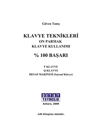 Güven Tanış 
KLAVYE TEKNİKLERİ 
ON PARMAK 
KLAVYE KULLANIMI 
% 100 BAŞARI 
F KLAVYE 
Q KLAVYE 
HESAP MAKİNESİ (Sayısal Klavye) 
Ankara, 2009 
Adlı Kitaptan alıntıdır. 
 