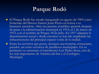 Parque Rodó <ul><li>El Parque Rodó fue creado inaugurado en agosto de 1903 como homenaje del Doctor francés Jeam Pietro en...
