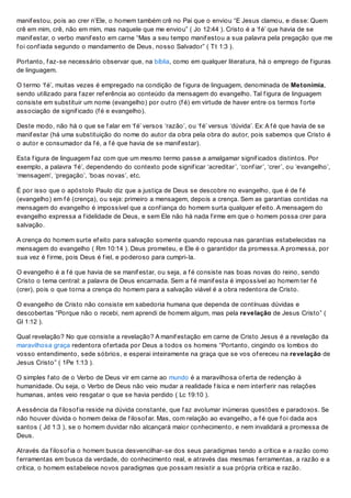manif estou, pois ao crer n’Ele, o homem também crê no Pai que o enviou “E Jesus clamou, e disse: Quem
crê em mim, crê, não em mim, mas naquele que me enviou” ( Jo 12:44 ). Cristo é a ‘f é’ que havia de se
manif estar, o verbo manif esto em carne “Mas a seu tempo manif estou a sua palavra pela pregação que me
f oi conf iada segundo o mandamento de Deus, nosso Salvador” ( Tt 1:3 ).
Portanto, f az-se necessário observar que, na bíblia, como em qualquer literatura, há o emprego de f iguras
de linguagem.
O termo ‘f é’, muitas vezes é empregado na condição de f igura de linguagem, denominada de Metonímia,
sendo utilizado para f azer ref erência ao conteúdo da mensagem do evangelho. Tal f igura de linguagem
consiste em substituir um nome (evangelho) por outro (f é) em virtude de haver entre os termos f orte
associação de signif icado (f é e evangelho).
Deste modo, não há o que se f alar em ‘f é’ versos ‘razão’, ou ‘f é’ versus ‘dúvida’. Ex: A f é que havia de se
manif estar (há uma substituição do nome do autor da obra pela obra do autor, pois sabemos que Cristo é
o autor e consumador da f é, a f é que havia de se manif estar).
Esta f igura de linguagem f az com que um mesmo termo passe a amalgamar signif icados distintos. Por
exemplo, a palavra ‘f é’, dependendo do contexto pode signif icar ‘acreditar’, ‘conf iar’, ‘crer’, ou ‘evangelho’,
‘mensagem’, ‘pregação’, ‘boas novas’, etc.
É por isso que o apóstolo Paulo diz que a justiça de Deus se descobre no evangelho, que é de f é
(evangelho) em f é (crença), ou seja: primeiro a mensagem, depois a crença. Sem as garantias contidas na
mensagem do evangelho é impossível que a conf iança do homem surta qualquer ef eito. A mensagem do
evangelho expressa a f idelidade de Deus, e sem Ele não há nada f irme em que o homem possa crer para
salvação.
A crença do homem surte ef eito para salvação somente quando repousa nas garantias estabelecidas na
mensagem do evangelho ( Rm 10:14 ). Deus prometeu, e Ele é o garantidor da promessa. A promessa, por
sua vez é f irme, pois Deus é f iel, e poderoso para cumpri-la.
O evangelho é a f é que havia de se manif estar, ou seja, a f é consiste nas boas novas do reino, sendo
Cristo o tema central: a palavra de Deus encarnada. Sem a f é manif esta é impossível ao homem ter f é
(crer), pois o que torna a crença do homem para a salvação viável é a obra redentora de Cristo.
O evangelho de Cristo não consiste em sabedoria humana que dependa de contínuas dúvidas e
descobertas “Porque não o recebi, nem aprendi de homem algum, mas pela revelação de Jesus Cristo” (
Gl 1:12 ).
Qual revelação? No que consiste a revelação? A manif estação em carne de Cristo Jesus é a revelação da
maravilhosa graça redentora of ertada por Deus a todos os homens “Portanto, cingindo os lombos do
vosso entendimento, sede sóbrios, e esperai inteiramente na graça que se vos of ereceu na revelação de
Jesus Cristo” ( 1Pe 1:13 ).
O simples f ato de o Verbo de Deus vir em carne ao mundo é a maravilhosa of erta de redenção à
humanidade. Ou seja, o Verbo de Deus não veio mudar a realidade f ísica e nem interf erir nas relações
humanas, antes veio resgatar o que se havia perdido ( Lc 19:10 ).
A essência da f ilosof ia reside na dúvida constante, que f az avolumar inúmeras questões e paradoxos. Se
não houver dúvida o homem deixa de f ilosof ar. Mas, com relação ao evangelho, a f é que f oi dada aos
santos ( Jd 1:3 ), se o homem duvidar não alcançará maior conhecimento, e nem invalidará a promessa de
Deus.
Através da f ilosof ia o homem busca desvencilhar-se dos seus paradigmas tendo a crítica e a razão como
f erramentas em busca da verdade, do conhecimento real, e através das mesmas f erramentas, a razão e a
crítica, o homem estabelece novos paradigmas que possam resistir a sua própria crítica e razão.
 