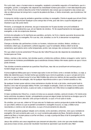 Por outro lado, caso o homem creia no evangelho, receberá o prometido segundo a f é manif esta, que é o
evangelho, porém, o evangelho não depende da credulidade humana para existir, e nem dela depende para
ser f irme. A f é do crente é descrita como f irme f undamento das coisas que se esperam e das coisas que
não se vêem porque tal crença tem o suporte da palavra de Deus, o Verbo encarnado, que é poderosa, f iel
e imutável.
A crença do cristão surge da verdade e garantias contidas no evangelho. Crente é aquele que crê em Cristo
conf orme diz as Escrituras! Qualquer outra crença não é f irme, pois não tem o suporte daquele que é
imutável e que não pode mentir.
Portanto, a concepção de Johannes, de que é necessário ter f é para duvidar com prof undidade é
descabida, se considerarmos que, em se f alando de cristãos, ‘f é’ diz especif icamente da mensagem do
evangelho, e não de conjecturas diversas.
A of erta de salvação é a f é manif esta aos perdidos, portanto, ter f é é o mesmo que estar de posse das
garantias contidas no evangelho. Por sua vez, crer, acreditar, ou ter f é, é descansar na esperança
proposta ( Hb 6:18 ).
Crenças e dúvidas são pertinentes a todos os homens, inclusive aos cristãos. Ambos, cristãos ou
incrédulos crêem que, se plantarem, colherá segundo o que f oi semeado. Ambos crêem na lei da
sementeira: quem planta vento colhe tempestade, porém, tais crenças não conduzem o homem a Deus.
Por que crêem na lei da sementeira? Porque ela não f alha! Porque ela não depende da credulidade do
homem para ser f irme.
Ambos, crentes e não crentes, tem dúvidas quanto a índole dos políticos. Ambos conjugam o verbo ‘será’ e
questionam as inúmeras possibilidades que a existência of erece. Ambos têm receio quanto ao que o f uturo
pode of erecer.
Tais dúvidas somente aumentam as questões f ilosóf icas, mas não se constituem em entrave para o
homem chegar aos céus.
A única exigência bíblica para que o homem seja salvo é crer em Cristo como o enviado de Deus, ou seja, a
bíblia não determina que o homem tenha que acreditar que a terra é quadrada, ou que o sol gira em torno
da terra, ou que o homem nunca f oi a lua. Não! A bíblia não entra nos méritos de tais questões científ icas,
pois, em se f alando de salvação, não há qualquer importância sobre o que o homem acredita ou não.
Se qualquer homem quiser adotar a tese cartesiana e duvidar de tudo e de todos, assim pode f azê-lo.
Quanto a isto não há oposição bíblica. Porém, com relação à salvação, Cristo se revelou como cordeiro
entregue em resgate de muitos, e para ser salvo, é necessário crer n’Ele. Esta é a exigência bíblica para
salvação.
O maior problema dos f ilósof os, e neste rol inclui-se os pseudo-cristãos, está em rotular a ‘f é’ cristã como
termo antônimo da palavra ‘dúvida’, principalmente porque em algum tempo da história se divulgou que a f é
está relacionada com o absurdo: creio porque é absurdo, ou que: a f é se opõe à razão.
Os cristãos, por sua vez, crêem na ‘f é’ que uma vez f oi dada aos santos porque ela é poder de Deus para
os que crêem, embora os que se perdem considerem o evangelho loucura, ou seja, a bíblia nunca
recomendou o crente a crer em absurdos, ou que a f é é proveniente do absurdo.
A f é cristã não guarda qualquer relação com a dúvida, como assinalou Johannes, visto que a verdade do
evangelho (f é) vem somente pelo ouvir, e o ouvir somente pela palavra de Deus. Somente através da
palavra de Deus o homem passa a conf iar em Deus, ou seja, a justiça de Deus é de f é (evangelho) em f é
(crença) ( Rm 1:16 -17).
Jesus não solicitou aos seus seguidores que cressem em absurdos, como crer que uma moeda viciada,
que possui duas coroas, possa dar resultado f avorável ao apostador que escolhe cara. Não!
 