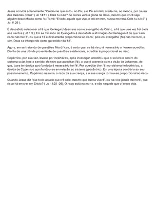 Jesus convida solenemente: “Crede-me que estou no Pai, e o Pai em mim; crede-me, ao menos, por causa
das mesmas obras” ( Jo 14:11 ). Crês tu isso? Se creres verá a glória de Deus, mesmo que você seja
alguém desconf iado como f oi Tomé! “E todo aquele que vive, e crê em mim, nunca morrerá. Crês tu isto?” (
Jo 11:26 ).
É descabido relacionar a f é que Kierkegard descreve com o evangelho de Cristo, a f é que uma vez f oi dada
aos santos ( Jd 1:3 ). Em se tratando do Evangelho é descabida a af irmação de Kierkegaard de que ‘sem
risco não há f é’, ou que a ‘f é é diretamente proporcional ao risco’, pois no evangelho (f é) não há risco, e
sim, Deus se interpondo como garantidor da ‘f é’.
Agora, em se tratando de questões f ilosóf icas, é certo que, se há risco é necessário o homem acreditar.
Diante de uma dúvida proveniente de questões existenciais, acreditar é proporcional ao risco.
Copérnico, por sua vez, levado por incertezas, após investigar, acreditou que o sol era o centro do
sistema solar. Neste sentido ele teve que acreditar (f é), o que é coerente com a visão de Johannes, de
que, ‘para ter dúvida aprof undada é necessário ter f é’. Por acreditar (ter f é) no sistema heliocêntrico, a
dúvida de Copérnico aprof undou-se em relação ao sistema geocêntrico. Em uma época contrária ao seu
posicionamento, Copérnico assumiu o risco da sua crença, e a sua crença tornou-se proporcional ao risco.
Quando Jesus diz ‘que todo aquele que crê nele, mesmo que morra viverá’, ou ‘se vive jamais morrerá’, que
risco há em crer em Cristo? ( Jo 11:25 -26). O risco está na morte, e não naquele que of erece vida.
 