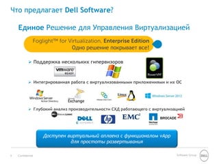 Что предлагает Dell Software? 
Единое Решение для Управления Виртуализацией 
Foglight™ for Virtualization, Enterprise Edition 
Одно решение покрывает все! 
 Поддержка нескольких гипервизоров 
 Интегрированная работа с виртуализованными приложениями и их ОС 
 Глубокий анализ производительности СХД работающего с виртуализацией 
Доступен виртуальный аплаенз с функционалом vApp 
для простоты развертывания 
9 Confidential Software Group 
 