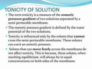 TONICITY OF SOLUTION
 The term tonicity is a measure of the osmotic
pressure gradient of two solutions separated by a
semi-permeable membrane.
 The osmotic pressure gradient is defined by the water
potential of the two solutions.
 Tonicity is influenced only by the solutes that cannot
cross the semi-permeable membrane. These solutes
can exert an osmotic pressure.
 Solutes that can move freely across the membrane do
not affect tonicity. This is because, these solutes, when
reaching equilibrium, will always be in equal
concentrations on both sides of the membrane.
 