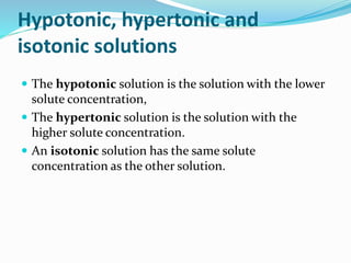 Hypotonic, hypertonic and
isotonic solutions
 The hypotonic solution is the solution with the lower
solute concentration,
 The hypertonic solution is the solution with the
higher solute concentration.
 An isotonic solution has the same solute
concentration as the other solution.
 