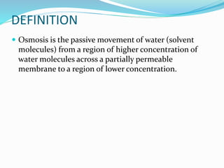 DEFINITION
 Osmosis is the passive movement of water (solvent
molecules) from a region of higher concentration of
water molecules across a partially permeable
membrane to a region of lower concentration.
 