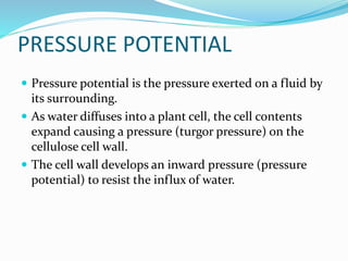 PRESSURE POTENTIAL
 Pressure potential is the pressure exerted on a fluid by
its surrounding.
 As water diffuses into a plant cell, the cell contents
expand causing a pressure (turgor pressure) on the
cellulose cell wall.
 The cell wall develops an inward pressure (pressure
potential) to resist the influx of water.
 